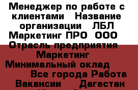 Менеджер по работе с клиентами › Название организации ­ ЛБЛ Маркетинг ПРО, ООО › Отрасль предприятия ­ Маркетинг › Минимальный оклад ­ 120 000 - Все города Работа » Вакансии   . Дагестан респ.,Южно-Сухокумск г.